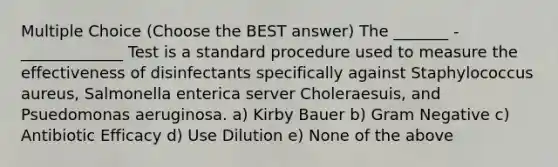 Multiple Choice (Choose the BEST answer) The _______ - _____________ Test is a standard procedure used to measure the effectiveness of disinfectants specifically against Staphylococcus aureus, Salmonella enterica server Choleraesuis, and Psuedomonas aeruginosa. a) Kirby Bauer b) Gram Negative c) Antibiotic Efficacy d) Use Dilution e) None of the above