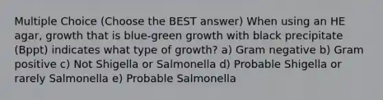 Multiple Choice (Choose the BEST answer) When using an HE agar, growth that is blue-green growth with black precipitate (Bppt) indicates what type of growth? a) Gram negative b) Gram positive c) Not Shigella or Salmonella d) Probable Shigella or rarely Salmonella e) Probable Salmonella