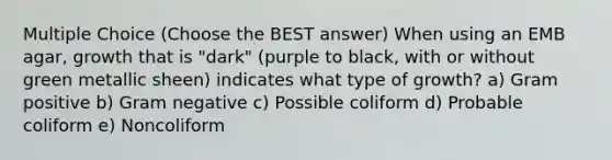 Multiple Choice (Choose the BEST answer) When using an EMB agar, growth that is "dark" (purple to black, with or without green metallic sheen) indicates what type of growth? a) Gram positive b) Gram negative c) Possible coliform d) Probable coliform e) Noncoliform