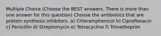 Multiple Choice (Choose the BEST answers. There is more than one answer for this question) Choose the antibiotics that are protein synthesis inhibitors. a) Chloramphenicol b) Ciprofloxacin c) Penicillin d) Streptomycin e) Tetracycline f) Trimethoprim