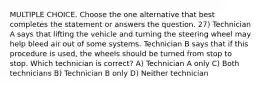 MULTIPLE CHOICE. Choose the one alternative that best completes the statement or answers the question. 27) Technician A says that lifting the vehicle and turning the steering wheel may help bleed air out of some systems. Technician B says that if this procedure is used, the wheels should be turned from stop to stop. Which technician is correct? A) Technician A only C) Both technicians B) Technician B only D) Neither technician