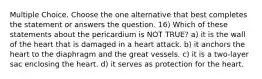 Multiple Choice. Choose the one alternative that best completes the statement or answers the question. 16) Which of these statements about the pericardium is NOT TRUE? a) it is the wall of the heart that is damaged in a heart attack. b) it anchors the heart to the diaphragm and the great vessels. c) it is a two-layer sac enclosing the heart. d) it serves as protection for the heart.