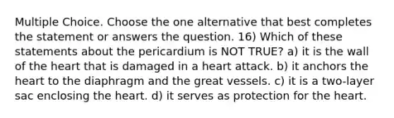 Multiple Choice. Choose the one alternative that best completes the statement or answers the question. 16) Which of these statements about the pericardium is NOT TRUE? a) it is the wall of the heart that is damaged in a heart attack. b) it anchors the heart to the diaphragm and the great vessels. c) it is a two-layer sac enclosing the heart. d) it serves as protection for the heart.