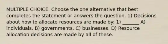 MULTIPLE CHOICE. Choose the one alternative that best completes the statement or answers the question. 1) Decisions about how to allocate resources are made by: 1) _______ A) individuals. B) governments. C) businesses. D) Resource allocation decisions are made by all of these.