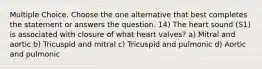 Multiple Choice. Choose the one alternative that best completes the statement or answers the question. 14) The heart sound (S1) is associated with closure of what heart valves? a) Mitral and aortic b) Tricuspid and mitral c) Tricuspid and pulmonic d) Aortic and pulmonic