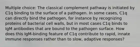 Multiple choice: The classical complement pathway is initiated by C1q binding to the surface of a pathogen. In some cases, C1q can directly bind the pathogen, for instance by recognizing proteins of bacterial cell walls, but in most cases C1q binds to IgM antibodies that are bound to the pathogen surface. How does this IgM-binding feature of C1q contribute to rapid, innate immune responses rather than to slow, adaptive responses?