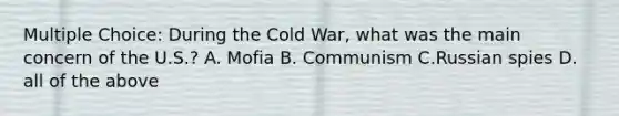 Multiple Choice: During the Cold War, what was the main concern of the U.S.? A. Mofia B. Communism C.Russian spies D. all of the above