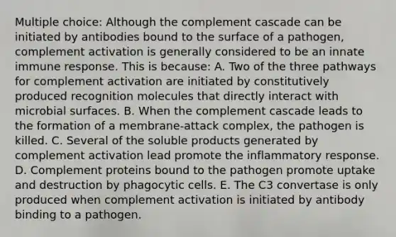 Multiple choice: Although the complement cascade can be initiated by antibodies bound to the surface of a pathogen, complement activation is generally considered to be an innate immune response. This is because: A. Two of the three pathways for complement activation are initiated by constitutively produced recognition molecules that directly interact with microbial surfaces. B. When the complement cascade leads to the formation of a membrane-attack complex, the pathogen is killed. C. Several of the soluble products generated by complement activation lead promote the inflammatory response. D. Complement proteins bound to the pathogen promote uptake and destruction by phagocytic cells. E. The C3 convertase is only produced when complement activation is initiated by antibody binding to a pathogen.