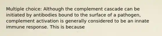 Multiple choice: Although the complement cascade can be initiated by antibodies bound to the surface of a pathogen, complement activation is generally considered to be an innate immune response. This is because