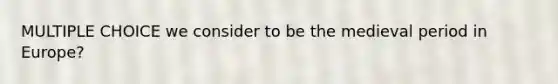 MULTIPLE CHOICE we consider to be the medieval period in Europe?