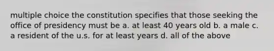 multiple choice the constitution specifies that those seeking the office of presidency must be a. at least 40 years old b. a male c. a resident of the u.s. for at least years d. all of the above