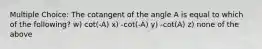 Multiple Choice: The cotangent of the angle A is equal to which of the following? w) cot(-A) x) -cot(-A) y) -cot(A) z) none of the above