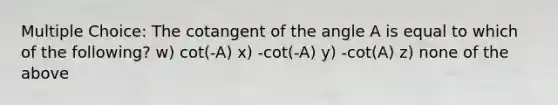 Multiple Choice: The cotangent of the angle A is equal to which of the following? w) cot(-A) x) -cot(-A) y) -cot(A) z) none of the above