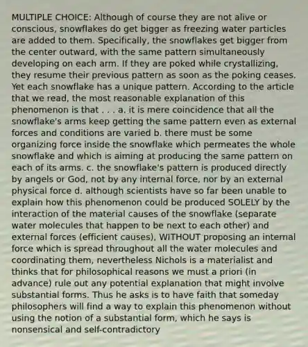 MULTIPLE CHOICE: Although of course they are not alive or conscious, snowflakes do get bigger as freezing water particles are added to them. Specifically, the snowflakes get bigger from the center outward, with the same pattern simultaneously developing on each arm. If they are poked while crystallizing, they resume their previous pattern as soon as the poking ceases. Yet each snowflake has a unique pattern. According to the article that we read, the most reasonable explanation of this phenomenon is that . . . a. it is mere coincidence that all the snowflake's arms keep getting the same pattern even as external forces and conditions are varied b. there must be some organizing force inside the snowflake which permeates the whole snowflake and which is aiming at producing the same pattern on each of its arms. c. the snowflake's pattern is produced directly by angels or God, not by any internal force, nor by an external physical force d. although scientists have so far been unable to explain how this phenomenon could be produced SOLELY by the interaction of the material causes of the snowflake (separate water molecules that happen to be next to each other) and external forces (efficient causes), WITHOUT proposing an internal force which is spread throughout all the water molecules and coordinating them, nevertheless Nichols is a materialist and thinks that for philosophical reasons we must a priori (in advance) rule out any potential explanation that might involve substantial forms. Thus he asks is to have faith that someday philosophers will find a way to explain this phenomenon without using the notion of a substantial form, which he says is nonsensical and self-contradictory
