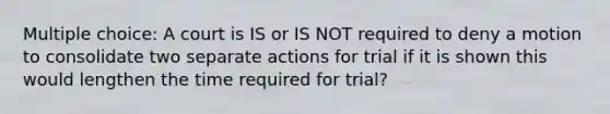 Multiple choice: A court is IS or IS NOT required to deny a motion to consolidate two separate actions for trial if it is shown this would lengthen the time required for trial?