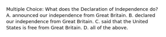 Multiple Choice: What does the Declaration of Independence do? A. announced our independence from Great Britain. B. declared our independence from Great Britain. C. said that the United States is free from Great Britain. D. all of the above.