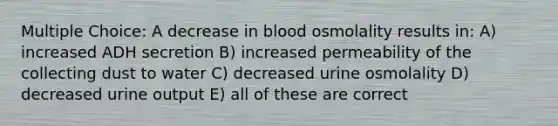 Multiple Choice: A decrease in blood osmolality results in: A) increased ADH secretion B) increased permeability of the collecting dust to water C) decreased urine osmolality D) decreased urine output E) all of these are correct