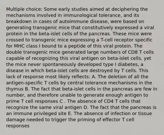 Multiple choice: Some early studies aimed at deciphering the mechanisms involved in immunological tolerance, and its breakdown in cases of autoimmune disease, were based on generating transgenic mice that constitutively expressed a viral protein in the beta-islet cells of the pancreas. These mice were crossed to transgenic mice expressing a T-cell receptor specific for MHC class I bound to a peptide of this viral protein. The double transgenic mice generated large numbers of CD8 T cells capable of recognizing this viral antigen on beta-islet cells, yet the mice never spontaneously developed type I diabetes, a disease in which beta-islet cells are destroyed by T cells. This lack of response most likely reflects: A. The deletion of all the antigen-specific T cells by central tolerance mechanisms in the thymus B. The fact that beta-islet cells in the pancreas are few in number, and therefore unable to generate enough antigen to prime T cell responses C . The absence of CD4 T cells that recognize the same viral antigen D. The fact that the pancreas is an immune privileged site E. The absence of infection or tissue damage needed to trigger the priming of effector T cell responses