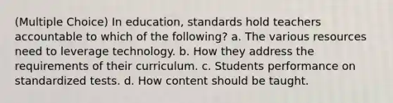 (Multiple Choice) In education, standards hold teachers accountable to which of the following? a. The various resources need to leverage technology. b. How they address the requirements of their curriculum. c. Students performance on standardized tests. d. How content should be taught.