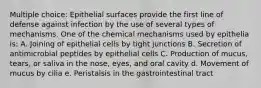 Multiple choice: Epithelial surfaces provide the first line of defense against infection by the use of several types of mechanisms. One of the chemical mechanisms used by epithelia is: A. Joining of epithelial cells by tight junctions B. Secretion of antimicrobial peptides by epithelial cells C. Production of mucus, tears, or saliva in the nose, eyes, and oral cavity d. Movement of mucus by cilia e. Peristalsis in the gastrointestinal tract