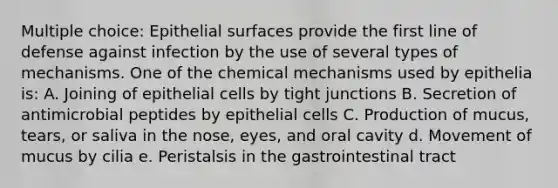 Multiple choice: Epithelial surfaces provide the first line of defense against infection by the use of several types of mechanisms. One of the chemical mechanisms used by epithelia is: A. Joining of epithelial cells by tight junctions B. Secretion of antimicrobial peptides by epithelial cells C. Production of mucus, tears, or saliva in the nose, eyes, and oral cavity d. Movement of mucus by cilia e. Peristalsis in the gastrointestinal tract