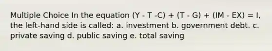 Multiple Choice In the equation (Y - T -C) + (T - G) + (IM - EX) = I, the left-hand side is called: a. investment b. government debt. c. private saving d. public saving e. total saving