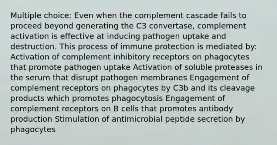 Multiple choice: Even when the complement cascade fails to proceed beyond generating the C3 convertase, complement activation is effective at inducing pathogen uptake and destruction. This process of immune protection is mediated by: Activation of complement inhibitory receptors on phagocytes that promote pathogen uptake Activation of soluble proteases in the serum that disrupt pathogen membranes Engagement of complement receptors on phagocytes by C3b and its cleavage products which promotes phagocytosis Engagement of complement receptors on B cells that promotes antibody production Stimulation of antimicrobial peptide secretion by phagocytes