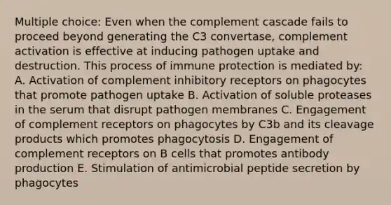 Multiple choice: Even when the complement cascade fails to proceed beyond generating the C3 convertase, complement activation is effective at inducing pathogen uptake and destruction. This process of immune protection is mediated by: A. Activation of complement inhibitory receptors on phagocytes that promote pathogen uptake B. Activation of soluble proteases in the serum that disrupt pathogen membranes C. Engagement of complement receptors on phagocytes by C3b and its cleavage products which promotes phagocytosis D. Engagement of complement receptors on B cells that promotes antibody production E. Stimulation of antimicrobial peptide secretion by phagocytes