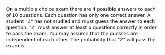 On a multiple choice exam there are 4 possible answers to each of 10 questions. Each question has only one correct answer. A student​ "Z" has not studied and must guess the answer to each question.​ "Z" must answer at least 6 questions correctly in order to pass the exam. You may assume that the guesses are independent of each other. The probability that​ "Z" will pass the exam is