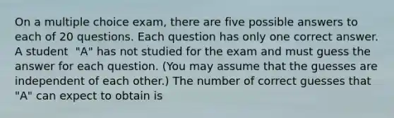 On a multiple choice​ exam, there are five possible answers to each of 20 questions. Each question has only one correct answer. A student ​ "A" has not studied for the exam and must guess the answer for each question.​ (You may assume that the guesses are independent of each​ other.) The number of correct guesses that​ "A" can expect to obtain is