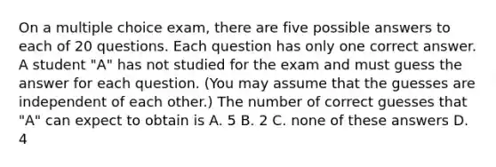 On a multiple choice exam, there are five possible answers to each of 20 questions. Each question has only one correct answer. A student "A" has not studied for the exam and must guess the answer for each question. (You may assume that the guesses are independent of each other.) The number of correct guesses that "A" can expect to obtain is A. 5 B. 2 C. none of these answers D. 4