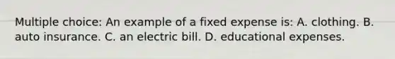 Multiple choice: An example of a fixed expense is: A. clothing. B. auto insurance. C. an electric bill. D. educational expenses.