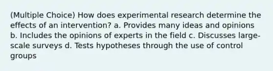 (Multiple Choice) How does experimental research determine the effects of an intervention? a. Provides many ideas and opinions b. Includes the opinions of experts in the field c. Discusses large-scale surveys d. Tests hypotheses through the use of control groups