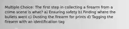 Multiple Choice: The first step in collecting a firearm from a crime scene is what? a) Ensuring safety b) Finding where the bullets went c) Dusting the firearm for prints d) Tagging the firearm with an identification tag