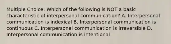 Multiple Choice: Which of the following is NOT a basic characteristic of interpersonal communication? A. Interpersonal communication is indexical B. Interpersonal communication is continuous C. Interpersonal communication is irreversible D. Interpersonal communication is intentional