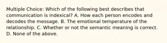 Multiple Choice: Which of the following best describes that communication is indexical? A. How each person encodes and decodes the message. B. The emotional temperature of the relationship. C. Whether or not the semantic meaning is correct. D. None of the above.