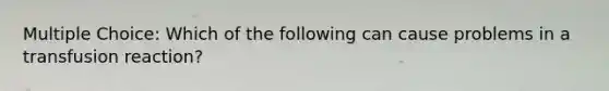 Multiple Choice: Which of the following can cause problems in a transfusion reaction?