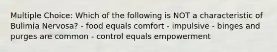 Multiple Choice: Which of the following is NOT a characteristic of Bulimia Nervosa? - food equals comfort - impulsive - binges and purges are common - control equals empowerment