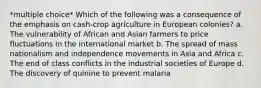 *multiple choice* Which of the following was a consequence of the emphasis on cash-crop agriculture in European colonies? a. The vulnerability of African and Asian farmers to price fluctuations in the international market b. The spread of mass nationalism and independence movements in Asia and Africa c. The end of class conflicts in the industrial societies of Europe d. The discovery of quinine to prevent malaria