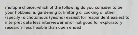 multiple choice: which of the following do you consider to be your hobbies: a. gardening b. knitting c. cooking d. other (specify) dichotomous (yes/no) easiest for respondent easiest to interpret data less interviewer error not good for exploratory research- less flexible than open ended