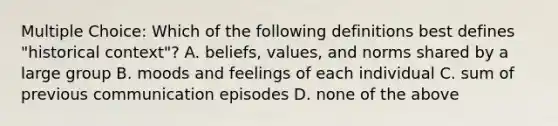 Multiple Choice: Which of the following definitions best defines "historical context"? A. beliefs, values, and norms shared by a large group B. moods and feelings of each individual C. sum of previous communication episodes D. none of the above