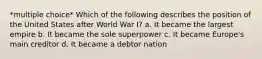 *multiple choice* Which of the following describes the position of the United States after World War I? a. It became the largest empire b. It became the sole superpower c. It became Europe's main creditor d. It became a debtor nation