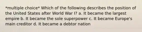 *multiple choice* Which of the following describes the position of the United States after World War I? a. It became the largest empire b. It became the sole superpower c. It became Europe's main creditor d. It became a debtor nation