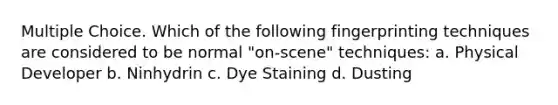 Multiple Choice. Which of the following fingerprinting techniques are considered to be normal "on-scene" techniques: a. Physical Developer b. Ninhydrin c. Dye Staining d. Dusting