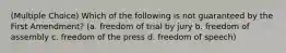 (Multiple Choice) Which of the following is not guaranteed by the First Amendment? (a. freedom of trial by jury b. freedom of assembly c. freedom of the press d. freedom of speech)