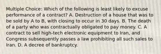 Multiple Choice: Which of the following is least likely to excuse performance of a contract? A. Destruction of a house that was to be sold by A to B, with closing to occur in 30 days. B. The death of a party who was contractually obligated to pay money. C. A contract to sell high-tech electronic equipment to Iran, and Congress subsequently passes a law prohibiting all such sales to Iran. D. A decree of bankruptcy.