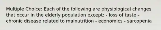 Multiple Choice: Each of the following are physiological changes that occur in the elderly population except: - loss of taste - chronic disease related to malnutrition - economics - sarcopenia