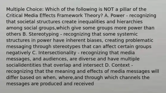 Multiple Choice: Which of the following is NOT a pillar of the Critical Media Effects Framework Theory? A. Power - recognizing that societal structures create inequalities and hierarchies among <a href='https://www.questionai.com/knowledge/ktC4lbKwl5-social-groups' class='anchor-knowledge'>social groups</a>,which give some groups more power than others B. Stereotyping - recognizing that some systemic structures in power have inherent biases, creating problematic messaging through stereotypes that can affect certain groups negatively C. Intersectionality - recognizing that media messages, and audiences, are diverse and have multiple socialidentities that overlap and intersect D. Context - recognizing that the meaning and effects of media messages will differ based on when, where,and through which channels the messages are produced and received