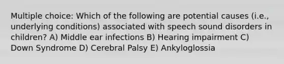 Multiple choice: Which of the following are potential causes (i.e., underlying conditions) associated with speech sound disorders in children? A) Middle ear infections B) Hearing impairment C) Down Syndrome D) Cerebral Palsy E) Ankyloglossia