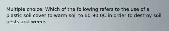 Multiple choice: Which of the following refers to the use of a plastic soil cover to warm soil to 80-90 0C in order to destroy soil pests and weeds.